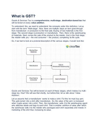 What is GST?
Goods & Services Tax is a comprehensive, multi-stage, destination-based tax that
will be levied on every value addition.
To understand this, we need to understand the concepts under this definition. Let us
start with the term ‘Multi-stage’. Now, there are multiple steps an item goes through
from manufacture or production to the final sale. Buying of raw materials is the first
stage. The second stage is production or manufacture. Then, there is the warehousing
of materials. Next, comes the sale of the product to the retailer. And in the final stage,
the retailer sells you – the end consumer – the product, completing its life cycle.
So, if we had to look at a pictorial description of the various stages, it would look like:
Goods and Services Tax will be levied on each of these stages, which makes it a multi-
stage tax. How? We will see that shortly, but before that, let us talk about ‘Value
Addition’.
Let us assume that a manufacturer wants to make a shirt. For this he must buy yarn.
This gets turned into a shirt after manufacture. So, the value of the yarn is increased
when it gets woven into a shirt. Then, the manufacturer sells it to the warehousing agent
who attaches labels and tags to each shirt. That is another addition of value after which
the warehouse sells it to the retailer who packages each shirt separately and invests in
marketing of the shirt thus increasing its value.
 
