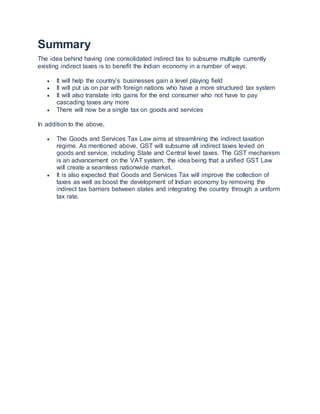 Summary
The idea behind having one consolidated indirect tax to subsume multiple currently
existing indirect taxes is to benefit the Indian economy in a number of ways:
 It will help the country’s businesses gain a level playing field
 It will put us on par with foreign nations who have a more structured tax system
 It will also translate into gains for the end consumer who not have to pay
cascading taxes any more
 There will now be a single tax on goods and services
In addition to the above,
 The Goods and Services Tax Law aims at streamlining the indirect taxation
regime. As mentioned above, GST will subsume all indirect taxes levied on
goods and service, including State and Central level taxes. The GST mechanism
is an advancement on the VAT system, the idea being that a unified GST Law
will create a seamless nationwide market.
 It is also expected that Goods and Services Tax will improve the collection of
taxes as well as boost the development of Indian economy by removing the
indirect tax barriers between states and integrating the country through a uniform
tax rate.
 