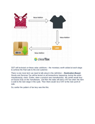 GST will be levied on these value additions – the monetary worth added at each stage
to achieve the final sale to the end customer.
There is one more term we need to talk about in the definition – Destination-Based.
Goods and Services Tax will be levied on all transactions happening during the entire
manufacturing chain. Earlier, when a product was manufactured, the centre would levy
an Excise Duty on the manufacture, and then the state will add a VAT tax when the item
is sold to the next stage in the cycle. Then there would be a VAT at the next point of
sale.
So, earlier the pattern of tax levy was like this:
 