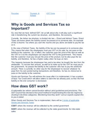 Procedure Payments &
Refunds
GST Terms
Why is Goods and Services Tax so
Important?
So, now that we have defined GST, let us talk about why it will play such a significant
role in transforming the current tax structure, and therefore, the economy.
Currently, the Indian tax structure is divided into two – Direct and Indirect Taxes. Direct
Taxes are levies where the liability cannot be passed on to someone else. An example
of this is Income Tax where you earn the income and you alone are liable to pay the tax
on it.
In the case of Indirect Taxes, the liability of the tax can be passed on to someone else.
This means that when the shopkeeper must pay VAT on his sale, he can pass on the
liability to the customer. So, in effect, the customer pays the price of the item as well as
the VAT on it so the shopkeeper can deposit the VAT to the government. This means
that the customer must pay not just the price of the product, but he also pays the tax
liability, and therefore, he has a higher outlay when he buys an item.
This happens because the shopkeeper has paid a tax when he bought the item from the
wholesaler. To recover that amount, as well as to make up for the VAT he must pay to
the government, he passes the liability to the customer who has to pay the additional
amount. There is currently no other way for the shopkeeper to recover whatever he
pays from his own pocket during transactions and therefore, he has no choice but to
pass on the liability to the customer.
Goods and Services Tax will address this issue after it is implemented. It has a system
of Input Tax Credit which will allow sellers to claim the tax already paid, so that the final
liability on the end consumer is decreased.
How does GST work?
A nationwide tax reform cannot function without strict guidelines and provisions. The
GST Council has devised a fool proof method of implementing this new tax regime by
dividing it into three categories. Wondering how they work? Let our experts explain this
to you in detail.
When Goods and Services Tax is implemented, there will be 3 kinds of applicable
Goods and Services Taxes:
CGST: where the revenue will be collected by the central government
SGST: where the revenue will be collected by the state governments for intra-state
sales
 