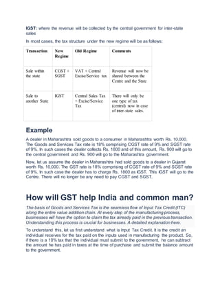 IGST: where the revenue will be collected by the central government for inter-state
sales
In most cases, the tax structure under the new regime will be as follows:
Transaction New
Regime
Old Regime Comments
Sale within
the state
CGST +
SGST
VAT + Central
Excise/Service tax
Revenue will now be
shared between the
Centre and the State
Sale to
another State
IGST Central Sales Tax
+ Excise/Service
Tax
There will only be
one type of tax
(central) now in case
of inter-state sales.
Example
A dealer in Maharashtra sold goods to a consumer in Maharashtra worth Rs. 10,000.
The Goods and Services Tax rate is 18% comprising CGST rate of 9% and SGST rate
of 9%. In such cases the dealer collects Rs. 1800 and of this amount, Rs. 900 will go to
the central government and Rs. 900 will go to the Maharashtra government.
Now, let us assume the dealer in Maharashtra had sold goods to a dealer in Gujarat
worth Rs. 10,000. The GST rate is 18% comprising of CGST rate of 9% and SGST rate
of 9%. In such case the dealer has to charge Rs. 1800 as IGST. This IGST will go to the
Centre. There will no longer be any need to pay CGST and SGST.
How will GST help India and common man?
The basis of Goods and Services Tax is the seamless flow of Input Tax Credit (ITC)
along the entire value addition chain. At every step of the manufacturing process,
businesses will have the option to claim the tax already paid in the previous transaction.
Understanding this process is crucial for businesses. A detailed explanation here.
To understand this, let us first understand what is Input Tax Credit. It is the credit an
individual receives for the tax paid on the inputs used in manufacturing the product. So,
if there is a 10% tax that the individual must submit to the government, he can subtract
the amount he has paid in taxes at the time of purchase and submit the balance amount
to the government.
 
