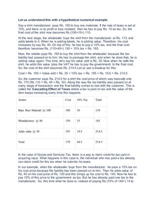 Let us understand this with a hypothetical numerical example.
Say a shirt manufacturer pays Rs. 100 to buy raw materials. If the rate of taxes is set at
10%, and there is no profit or loss involved, then he has to pay Rs. 10 as tax. So, the
final cost of the shirt now becomes Rs (100+10=) 110.
At the next stage, the wholesaler buys the shirt from the manufacturer at Rs. 110, and
adds labels to it. When he is adding labels, he is adding value. Therefore, his cost
increases by say Rs. 40. On top of this, he has to pay a 10% tax, and the final cost
therefore becomes Rs. (110+40=) 150 + 10% tax = Rs. 165.
Now, the retailer pays Rs. 165 to buy the shirt from the wholesaler because the tax
liability had passed on to him. He has to package the shirt, and when he does that, he is
adding value again. This time, let’s say his value add is Rs. 30. Now when he sells the
shirt, he adds this value (plus the VAT he has to pay the government) to the final cost.
So, the cost of the shirt becomes Rs. 214.5 Let us see a breakup for this:
Cost = Rs. 165 + Value add = Rs. 30 + 10% tax = Rs. 195 + Rs. 19.5 = Rs. 214.5
So, the customer pays Rs. 214.5 for a shirt the cost price of which was basically only
Rs. 170 (Rs 110 + Rs. 40 + Rs. 30). Along the way the tax liability was passed on at
every stage of transaction and the final liability comes to rest with the customer. This is
called the Cascading Effect of Taxes where a tax is paid on tax and the value of the
item keeps increasing every time this happens.
Action Cost 10% Tax Total
Buys Raw Material @ 100 100 10 110
Manufactures @ 40 150 15 165
Adds value @ 30 195 19.5 214.5
Total 170 44.5 214.5
In the case of Goods and Services Tax, there is a way to claim credit for tax paid in
acquiring input. What happens in this case is, the individual who has paid a tax already
can claim credit for this tax when he submits his taxes.
In our example, when the wholesaler buys from the manufacturer, he pays a 10% tax on
his cost price because the liability has been passed on to him. Then he adds value of
Rs. 40 on his cost price of Rs. 100 and this brings up his cost to Rs. 140. Now he has to
pay 10% of this price to the government as tax. But he has already paid one tax to the
manufacturer. So, this time what he does is, instead of paying Rs (10% of 140=) 14 to
 