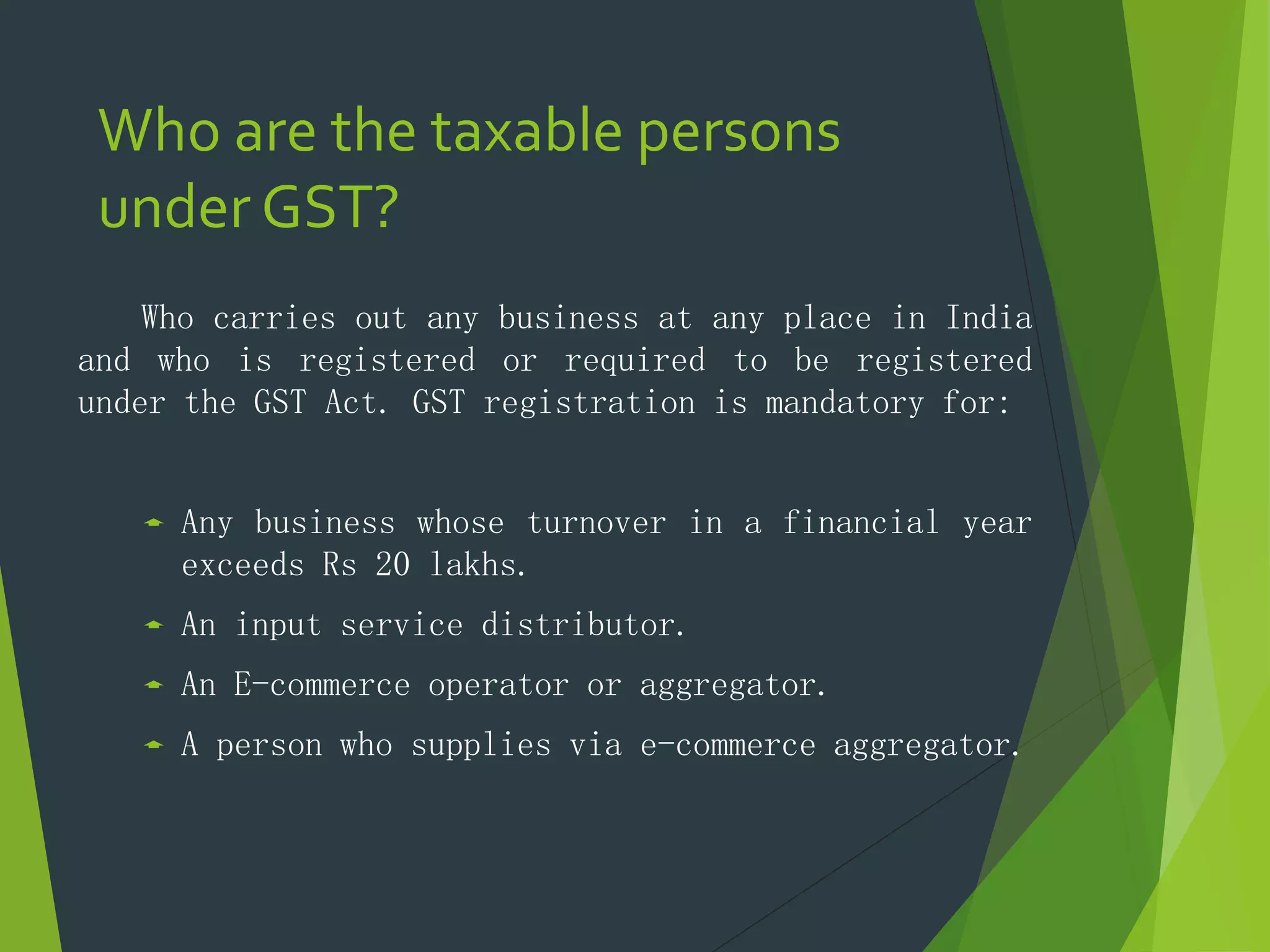 Who are the taxable persons
under GST?
Who carries out any business at any place in India
and who is registered or required to be registered
under the GST Act. GST registration is mandatory for:
 Any business whose turnover in a financial year
exceeds Rs 20 lakhs.
 An input service distributor.
 An E-commerce operator or aggregator.
 A person who supplies via e-commerce aggregator.
 