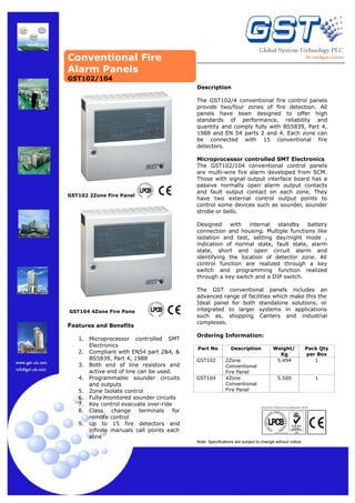 Conventional Fire
Alarm Panels
GST102/104
Description
The GST102/4 conventional fire control panels
provide two/four zones of fire detection. All
panels have been designed to offer high
standards of performance, reliability and
quantity and comply fully with BS5839, Part 4,
1988 and EN 54 parts 2 and 4. Each zone can
be connected with 15 conventional fire
detectors.

GST102 2Zone Fire Panel

Microprocessor controlled SMT Electronics
The GST102/104 conventional control panels
are multi-wire fire alarm developed from SCM.
Those with signal output interface board has a
passive normally open alarm output contacts
and fault output contact on each zone. They
have two external control output points to
control some devices such as sounder, sounder
strobe or bells.
Designed
with
internal
standby
battery
connection and housing. Multiple functions like
isolation and test, setting day/night mode ,
indication of normal state, fault state, alarm
state, short and open circuit alarm and
identifying the location of detector zone. All
control function are realized through a key
switch and programming function realized
through a key switch and a DIP switch.

GST104 4Zone Fire Pane

Features and Benefits
1.
2.
3.
4.
5.
6.
7.
8.
9.

Microprocessor controlled SMT
Electronics
Compliant with EN54 part 2&4, &
BS5839, Part 4, 1988
Both end of line resistors and
active end of line can be used.
Programmable sounder circuits
and outputs
Zone Isolate control
Fully monitored sounder circuits
Key control evacuate over-ride
Class
change
terminals
for
remote control
Up to 15 fire detectors and
infinite manuals call points each
zone

The GST conventional panels includes an
advanced range of facilities which make this the
Ideal panel for both standalone solutions, or
integrated to larger systems in applications
such as, shopping Canters and industrial
complexes.
Ordering Information:
Part No
GST102

GST104

Description
2Zone
Conventional
Fire Panel
4Zone
Conventional
Fire Panel

Weight/
Kg
5.494

Pack Qty
per Box
1

5.500

1

MANUFACTURED IN ACCORDANCE WITH

Note: Specifications are subject to change without notice.

 