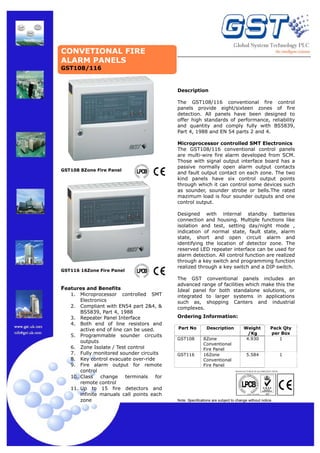 CONVETIONAL FIRE
ALARM PANELS
GST108/116

Description
The GST108/116 conventional fire control
panels provide eight/sixteen zones of fire
detection. All panels have been designed to
offer high standards of performance, reliability
and quantity and comply fully with BS5839,
Part 4, 1988 and EN 54 parts 2 and 4.

GST108 8Zone Fire Panel

GST116 16Zone Fire Panel

Features and Benefits
1.

Microprocessor controlled SMT
Electronics
2. Compliant with EN54 part 2&4, &
BS5839, Part 4, 1988
3. Repeater Panel Interface
4. Both end of line resistors and
active end of line can be used.
5. Programmable sounder circuits
outputs
6. Zone Isolate / Test control
7. Fully monitored sounder circuits
8. Key control evacuate over-ride
9. Fire alarm output for remote
control
10. Class
change
terminals
for
remote control
11. Up to 15 fire detectors and
infinite manuals call points each
zone

Microprocessor controlled SMT Electronics
The GST108/116 conventional control panels
are multi-wire fire alarm developed from SCM.
Those with signal output interface board has a
passive normally open alarm output contacts
and fault output contact on each zone. The two
kind panels have six control output points
through which it can control some devices such
as sounder, sounder strobe or bells.The rated
mazimum load is four sounder outputs and one
control output.
Designed with internal standby batteries
connection and housing. Multiple functions like
isolation and test, setting day/night mode ,
indication of normal state, fault state, alarm
state, short and open circuit alarm and
identifying the location of detector zone. The
reserved LED repeater interface can be used for
alarm detection. All control function are realized
through a key switch and programming function
realized through a key switch and a DIP switch.
The GST conventional panels includes an
advanced range of facilities which make this the
Ideal panel for both standalone solutions, or
integrated to larger systems in applications
such as, shopping Canters and industrial
complexes.
Ordering Information:
Part No
GST108

GST116

Description
8Zone
Conventional
Fire Panel
16Zone
Conventional
Fire Panel

Weight
/Kg
4.930

Pack Qty
per Box
1

5.584

1

MANUFACTURED IN ACCORDANCE WITH

Note: Specifications are subject to change without notice.

 