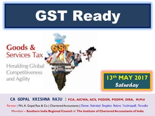 CA GOPAL KRISHNA RAJU | FCA, AICWA, ACS, PGDOR, PGDFM, DISA, M.Phil
Partner | M/s. K. Gopal Rao & Co | Chartered Accountants | Chennai, Hyderabad, Bangalore, Madurai, Tiruchirappalli, Thiruvallur
Member – Southern India Regional Council of The Institute of Chartered Accountants of India
13th MAY 2017
Saturday
GST Ready
 