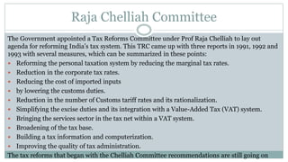 Raja Chelliah Committee
The Government appointed a Tax Reforms Committee under Prof Raja Chelliah to lay out
agenda for reforming India’s tax system. This TRC came up with three reports in 1991, 1992 and
1993 with several measures, which can be summarized in these points:
 Reforming the personal taxation system by reducing the marginal tax rates.
 Reduction in the corporate tax rates.
 Reducing the cost of imported inputs
 by lowering the customs duties.
 Reduction in the number of Customs tariff rates and its rationalization.
 Simplifying the excise duties and its integration with a Value-Added Tax (VAT) system.
 Bringing the services sector in the tax net within a VAT system.
 Broadening of the tax base.
 Building a tax information and computerization.
 Improving the quality of tax administration.
The tax reforms that began with the Chelliah Committee recommendations are still going on
 