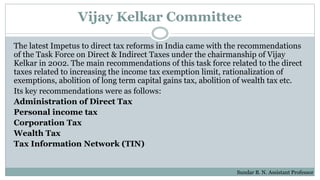 Vijay Kelkar Committee
The latest Impetus to direct tax reforms in India came with the recommendations
of the Task Force on Direct & Indirect Taxes under the chairmanship of Vijay
Kelkar in 2002. The main recommendations of this task force related to the direct
taxes related to increasing the income tax exemption limit, rationalization of
exemptions, abolition of long term capital gains tax, abolition of wealth tax etc.
Its key recommendations were as follows:
Administration of Direct Tax
Personal income tax
Corporation Tax
Wealth Tax
Tax Information Network (TIN)
Sundar B. N. Assistant Professor
 