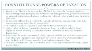 CONSTITUTIONAL POWERS OF TAXATION
 Constitution of India is the supreme law of India. It lays down the framework defining
fundamental political principles, establishes the structure, procedures, powers and duties of
government institutions and sets out fundamental rights, directive principles and the duties
of citizens.
 Constitution of India thus lays down the foundation brick for arranging the powers, duties
and the supremacy to legislate all laws of India.
 The authority to levy a tax is hence derived from the Constitution of India.
 Article 246 of the Indian Constitution, lays down three types of lists and distributes
legislative powers including taxation, between the Parliament of India and the State
Legislatures.
 It lays down the subject matters with respect to which only the Parliament can make rules,
where the State Legislatures can exclusively lay down the rules and a Concurrent List
whereby both the Parliament as well as State Legislatures can legislate.
 Thus the Constitution of India allocates the power to levy various taxes between the Centre
and the states.
Sundar B. N. Assistant Professor
 
