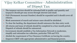 Vijay Kelkar Committee - Administration
of Direct Tax
 The taxpayer services should be extended both in quality and quantity and
taxpayers should get easy access through internet and email.
 PAN (Permanent Account Number) should be expanded and it should cover all
citizens.
 Block assessment of search and seizure cases should be abolished.
 To clear the backlog, the department should outsource the data entry work.
 All returns and issue of refunds should be completed in a four month period.
Dispatch of refunds should be outsourced.
 Government should establish a Tax Information Network to modernize,
simplify and rationalize tax collection, particular TDS and TCS.
 Abolish the requirement of Tax Clearance Certificate on leaving the country.
 Empower CBDT with appropriate administrative and financial powers.
Sundar B. N. Assistant Professor
 