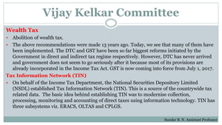 Vijay Kelkar Committee
Wealth Tax
 Abolition of wealth tax.
 The above recommendations were made 13 years ago. Today, we see that many of them have
been implemented. The DTC and GST have been so far biggest reforms initiated by the
Government in direct and indirect tax regime respectively. However, DTC has never arrived
and government does not seem to go seriously after it because most of its provisions are
already incorporated in the Income Tax Act. GST is now coming into force from July 1, 2017.
Tax Information Network (TIN)
 On behalf of the Income Tax Department, the National Securities Depository Limited
(NSDL) established Tax Information Network (TIN). This is a source of the countrywide tax
related data. The basic idea behind establishing TIN was to modernise collection,
processing, monitoring and accounting of direct taxes using information technology. TIN has
three subsystems viz. ERACS, OLTAS and CPLGS.
Sundar B. N. Assistant Professor
 
