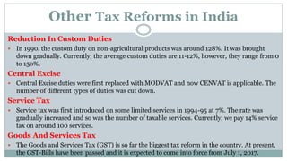Other Tax Reforms in India
Reduction In Custom Duties
 In 1990, the custom duty on non-agricultural products was around 128%. It was brought
down gradually. Currently, the average custom duties are 11-12%, however, they range from 0
to 150%.
Central Excise
 Central Excise duties were first replaced with MODVAT and now CENVAT is applicable. The
number of different types of duties was cut down.
Service Tax
 Service tax was first introduced on some limited services in 1994-95 at 7%. The rate was
gradually increased and so was the number of taxable services. Currently, we pay 14% service
tax on around 100 services.
Goods And Services Tax
 The Goods and Services Tax (GST) is so far the biggest tax reform in the country. At present,
the GST-Bills have been passed and it is expected to come into force from July 1, 2017.
 