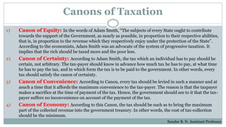 Canons of Taxation
1) Canon of Equity: In the words of Adam Smith, “The subjects of every State ought to contribute
towards the support of the Government, as nearly as possible, in proportion to their respective abilities,
that is, in proportion to the revenue which they respectively enjoy under the protection of the State”.
According to the economists, Adam Smith was an advocate of the system of progressive taxation. It
implies that the rich should be taxed more and the poor less.
2) Canon of Certainty: According to Adam Smith, the tax which an individual has to pay should be
certain, not arbitrary. The tax-payer should know in advance how much tax he has to pay, at what time
he has to pay the tax, and in which form the tax is to be paid to the government. In other words, every
tax should satisfy the canon of certainty.
3) Canon of Convenience: According to Canon, every tax should be levied in such a manner and at
asuch a time that it affords the maximum convenience to the tax-payer. The reason is that the taxpayer
makes a sacrifice at the time of payment of the tax. Hence, the government should see to it that the tax-
payer suffers no inconvenience on account of the payment of the tax.
4) Canon of Economy: According to this Canon, the tax should be such as to bring the maximum
part of the collected revenue into the government treasury. In other words, the cost of tax-collection
should be the minimum.
Sundar B. N. Assistant Professor
 