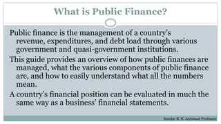 What is Public Finance?
Public finance is the management of a country’s
revenue, expenditures, and debt load through various
government and quasi-government institutions.
This guide provides an overview of how public finances are
managed, what the various components of public finance
are, and how to easily understand what all the numbers
mean.
A country’s financial position can be evaluated in much the
same way as a business’ financial statements.
Sundar B. N. Assistant Professor
 