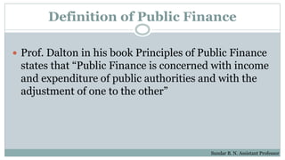 Definition of Public Finance
 Prof. Dalton in his book Principles of Public Finance
states that “Public Finance is concerned with income
and expenditure of public authorities and with the
adjustment of one to the other”
Sundar B. N. Assistant Professor
 