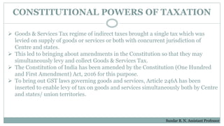 CONSTITUTIONAL POWERS OF TAXATION
 Goods & Services Tax regime of indirect taxes brought a single tax which was
levied on supply of goods or services or both with concurrent jurisdiction of
Centre and states.
 This led to bringing about amendments in the Constitution so that they may
simultaneously levy and collect Goods & Services Tax.
 The Constitution of India has been amended by the Constitution (One Hundred
and First Amendment) Act, 2016 for this purpose.
 To bring out GST laws governing goods and services, Article 246A has been
inserted to enable levy of tax on goods and services simultaneously both by Centre
and states/ union territories.
Sundar B. N. Assistant Professor
 