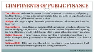  Tax collection - sales tax, income tax (a type of progressive tax), estate tax, and property
tax. Other types of revenue in this category include duties and tariffs on imports and revenue
from any type of public services that are not free.
 Budget - The budget is a plan of what the government intends to have as expenditures in a
fiscal year.
 Expenditures - Expenditures are everything that a government actually spends money on,
such as social programs, education, and infrastructure. Much of the government’s spending
is a form of income or wealth redistribution, which is aimed at benefiting society as a whole.
 Deficit/Surplus - If the government spends more then it collects in revenue there is a
deficit in that year. If the government has less expenditures than it collects in taxes, there is a
surplus.
 National Debt - If the government has a deficit (spending is greater than revenue), it will
fund the difference by borrowing money and issuing national debt.
Sundar B. N. Assistant Professor
 