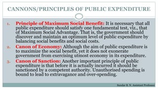 CANNONS/PRINCIPLES OF PUBLIC EXPENDITURE
1. Principle of Maximum Social Benefit: It is necessary that all
public expenditure should satisfy one fundamental test, viz., that
of Maximum Social Advantage. That is, the government should
discover and maintain an optimum level of public expenditure by
balancing social benefits and social costs.
2. Canon of Economy: Although the aim of public expenditure is
to maximize the social benefit, yet it does not exonerate
government from exercising utmost economy in its expenditure.
3. Canon of Sanction: Another important principle of public
expenditure is that before it is actually incurred it should be
sanctioned by a competent authority. Unauthorised spending is
bound to lead to extravagance and over-spending.
Sundar B. N. Assistant Professor
 