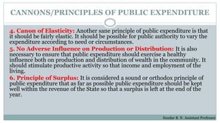 CANNONS/PRINCIPLES OF PUBLIC EXPENDITURE
4. Canon of Elasticity: Another sane principle of public expenditure is that
it should be fairly elastic. It should be possible for public authority to vary the
expenditure according to need or circumstances.
5. No Adverse Influence on Production or Distribution: It is also
necessary to ensure that public expenditure should exercise a healthy
influence both on production and distribution of wealth in the community. It
should stimulate productive activity so that income and employment of the
living.
6. Principle of Surplus: It is considered a sound or orthodox principle of
public expenditure that as far as possible public expenditure should be kept
well within the revenue of the State so that a surplus is left at the end of the
year.
Sundar B. N. Assistant Professor
 