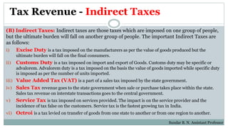 Tax Revenue - Indirect Taxes
(B) Indirect Taxes: Indirect taxes are those taxes which are imposed on one group of people,
but the ultimate burden will fall on another group of people. The important Indirect Taxes are
as follows:
i) Excise Duty is a tax imposed on the manufacturers as per the value of goods produced but the
ultimate burden will fall on the final consumers.
ii) Customs Duty is a tax imposed on import and export of Goods. Customs duty may be specific or
advalorem. Advalorem duty is a tax imposed on the basis the value of goods imported while specific duty
is imposed as per the number of units imported.
iii) Value Added Tax (VAT) is a part of a sales tax imposed by the state government.
iv) Sales Tax revenue goes to the state government when sale or purchase takes place within the state.
Sales tax revenue on interstate transactions goes to the central government.
v) Service Tax is tax imposed on services provided. The impact is on the service provider and the
incidence of tax false on the customers. Service tax is the fastest growing tax in India.
vi) Octroi is a tax levied on transfer of goods from one state to another or from one region to another.
Sundar B. N. Assistant Professor
 