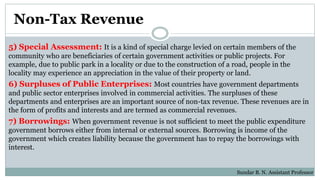 Non-Tax Revenue
5) Special Assessment: It is a kind of special charge levied on certain members of the
community who are beneficiaries of certain government activities or public projects. For
example, due to public park in a locality or due to the construction of a road, people in the
locality may experience an appreciation in the value of their property or land.
6) Surpluses of Public Enterprises: Most countries have government departments
and public sector enterprises involved in commercial activities. The surpluses of these
departments and enterprises are an important source of non-tax revenue. These revenues are in
the form of profits and interests and are termed as commercial revenues.
7) Borrowings: When government revenue is not sufficient to meet the public expenditure
government borrows either from internal or external sources. Borrowing is income of the
government which creates liability because the government has to repay the borrowings with
interest.
Sundar B. N. Assistant Professor
 