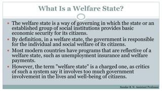 What Is a Welfare State?
 The welfare state is a way of governing in which the state or an
established group of social institutions provides basic
economic security for its citizens.
 By definition, in a welfare state, the government is responsible
for the individual and social welfare of its citizens.
 Most modern countries have programs that are reflective of a
welfare state, such as unemployment insurance and welfare
payments.
 However, the term "welfare state" is a charged one, as critics
of such a system say it involves too much government
involvement in the lives and well-being of citizens.
Sundar B. N. Assistant Professor
 