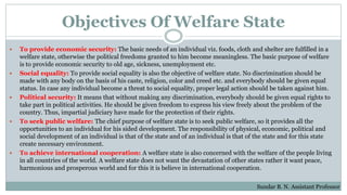 Objectives Of Welfare State
 To provide economic security: The basic needs of an individual viz. foods, cloth and shelter are fulfilled in a
welfare state, otherwise the political freedoms granted to him become meaningless. The basic purpose of welfare
is to provide economic security to old age, sickness, unemployment etc.
 Social equality: To provide social equality is also the objective of welfare state. No discrimination should be
made with any body on the basis of his caste, religion, color and creed etc. and everybody should be given equal
status. In case any individual become a threat to social equality, proper legal action should be taken against him.
 Political security: It means that without making any discrimination, everybody should be given equal rights to
take part in political activities. He should be given freedom to express his view freely about the problem of the
country. Thus, impartial judiciary have made for the protection of their rights.
 To seek public welfare: The chief purpose of welfare state is to seek public welfare, so it provides all the
opportunities to an individual for his sided development. The responsibility of physical, economic, political and
social development of an individual is that of the state and of an individual is that of the state and for this state
create necessary environment.
 To achieve international cooperation: A welfare state is also concerned with the welfare of the people living
in all countries of the world. A welfare state does not want the devastation of other states rather it want peace,
harmonious and prosperous world and for this it is believe in international cooperation.
Sundar B. N. Assistant Professor
 
