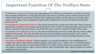 Important Function Of The Welfare State
 Eradication of poverty: No state can make progress if it's citizens are poor and are not able to meet and
bear necessities of their lives. It should be the duty of the state to eradicate poverty and the citizens may be
well provided with the necessities of life like food, clothing and shelter. For this purpose, the welfare state
makes various plans, creates employment opportunities, distributes free food to the persons living below
poverty line etc.
 Development of natural resources: The natural resources are a great asset of the state. These resources
significantly contribute to the progress and development in the country. The state develops and preserves the
forests, exploits the mineral resources and utilises the water resources of land for benefits of the people.
 Imposition and collection of taxes: The state needs financial resources to under take the various welfare
projects for the people. The state also takes necessary steps to stablise monetary position and to control
inflation. It also regulates banking system, fixes interest rates for borrowing and lending and prints current
acc. to need etc.
 Provision of political equality: Political equality is an essential conditions for the establishment of
welfare state and the state without political equality cannot claim to be a welfare state. To establish political
equality, the state provides for equal political rights to all. All the citizens of the state are given the right to
vote, right to contest election, right to contest election, right to hold public office, right to petition etc without
making any discrimination.
Sundar B. N. Assistant Professor
 