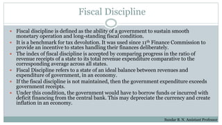 Fiscal Discipline
 Fiscal discipline is defined as the ability of a government to sustain smooth
monetary operation and long-standing fiscal condition.
 It is a benchmark for tax devolution. It was used since 11th Finance Commission to
provide an incentive to states handling their finances deliberately.
 The index of fiscal discipline is accepted by comparing progress in the ratio of
revenue receipts of a state to its total revenue expenditure comparative to the
corresponding average across all states.
 Fiscal Discipline refers to a state of an ideal balance between revenues and
expenditure of government, in an economy.
 If the fiscal discipline is not maintained, then the government expenditure exceeds
government receipts.
 Under this condition, the government would have to borrow funds or incurred with
deficit financing from the central bank. This may depreciate the currency and create
inflation in an economy.
Sundar B. N. Assistant Professor
 