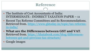 Reference
 The Institute of Cost Accountants of India:
INTERMEDIATE : INDIRECT TAXATION PAPER – 11
 Recent Tax Reforms Committees and its Recommendations.
Retrieved from. https://www.gktoday.in/topic/tax-reforms-
in-india/
 What are the Differences between GST and VAT.
Retrieved from. https://khatabook.com/blog/differences-
between-gst-and-previous-tax-structure/
 Google images
 