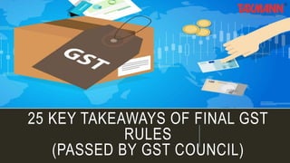 25 KEY TAKEAWAYS OF FINAL GST
RULES
(PASSED BY GST COUNCIL)
 