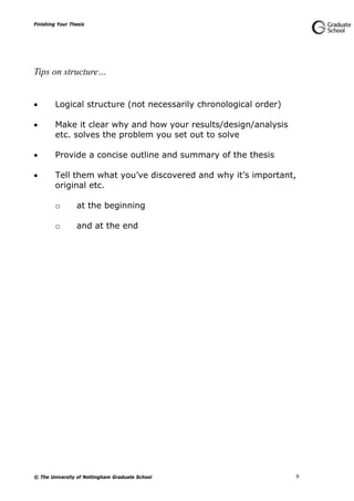 Finishing Your Thesis
© The University of Nottingham Graduate School 9
Tips on structure…
 Logical structure (not necessarily chronological order)
 Make it clear why and how your results/design/analysis
etc. solves the problem you set out to solve
 Provide a concise outline and summary of the thesis
 Tell them what you’ve discovered and why it’s important,
original etc.
o at the beginning
o and at the end
 