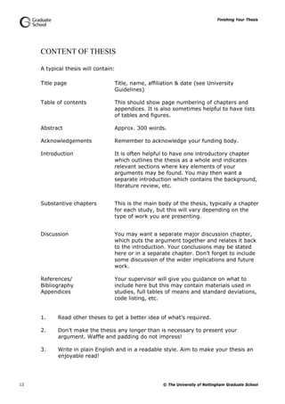 Finishing Your Thesis
© The University of Nottingham Graduate School12
CONTENT OF THESIS
A typical thesis will contain:
Title page Title, name, affiliation & date (see University
Guidelines)
Table of contents This should show page numbering of chapters and
appendices. It is also sometimes helpful to have lists
of tables and figures.
Abstract Approx. 300 words.
Acknowledgements Remember to acknowledge your funding body.
Introduction It is often helpful to have one introductory chapter
which outlines the thesis as a whole and indicates
relevant sections where key elements of your
arguments may be found. You may then want a
separate introduction which contains the background,
literature review, etc.
Substantive chapters This is the main body of the thesis, typically a chapter
for each study, but this will vary depending on the
type of work you are presenting.
Discussion You may want a separate major discussion chapter,
which puts the argument together and relates it back
to the introduction. Your conclusions may be stated
here or in a separate chapter. Don’t forget to include
some discussion of the wider implications and future
work.
References/
Bibliography
Appendices
Your supervisor will give you guidance on what to
include here but this may contain materials used in
studies, full tables of means and standard deviations,
code listing, etc.
1. Read other theses to get a better idea of what’s required.
2. Don’t make the thesis any longer than is necessary to present your
argument. Waffle and padding do not impress!
3. Write in plain English and in a readable style. Aim to make your thesis an
enjoyable read!
 
