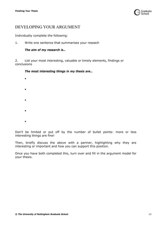 Finishing Your Thesis
© The University of Nottingham Graduate School 13
DEVELOPING YOUR ARGUMENT
Individually complete the following:
1. Write one sentence that summarises your reseach
The aim of my research is…
2. List your most interesting, valuable or timely elements, findings or
conclusions
The most interesting things in my thesis are…





Don’t be limited or put off by the number of bullet points: more or less
interesting things are fine!
Then, briefly discuss the above with a partner, highlighting why they are
interesting or important and how you can support this position.
Once you have both completed this, turn over and fill in the argument model for
your thesis.
 