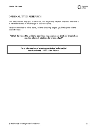 Finishing Your Thesis
© The University of Nottingham Graduate School 15
ORIGINALITY IN RESEARCH
This exercise will help you to focus on the ‘originality’ in your research and how it
is has contributed to knowledge in your discipline.
Take five minutes to write down, on the following pages, your thoughts on the
subject below.
“What do I need to write to convince my examiners that my thesis has
made a distinct addition to knowledge?”
For a discussion of what constitutes ‘originality’,
see Dunleavy (2003), pp. 26-42.
 