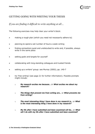 Finishing Your Thesis
© The University of Nottingham Graduate School 19
GETTING GOING WITH WRITING YOUR THESIS
If you are finding it difficult to write anything at all…
The following exercises may help clear your writer’s block:
 making a rough plan (which you need not necessarily adhere to)
 planning to spend a set number of hours a week writing
 finding somewhere quiet and undisturbed to write and, if possible, always
write in the same place
 setting goals and targets for yourself
 collaborating with long-standing colleagues and trusted friends
 setting up a writers’ group: see Murray (2002), pp. 140-7
 try ‘free writing’ (see page 21 for further information). Possible prompts
might include:
o My research excites me because… or What excites me about my
research?
o The things that prevent me from writing are… or What prevents me
from writing?
o The most interesting thing I have done in my research is… or What
is the most interesting thing I have done in my research?
o My life after I have submitted and been examined will be… or What
will I do with my life after I have submitted and been examined?
 