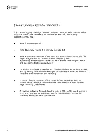 Finishing Your Thesis
© The University of Nottingham Graduate School20
If you are finding it difficult to ‘stand back’…
If you are struggling to design the structure your thesis, to write the conclusion
and/or to ‘stand back’ and see your research as a whole, the following
suggestions may help:
 write down what you did
 write down why you did it in the way that you did
 write a two-page summary of the most important things that you did (if it
helps, imagine that you are required to design a poster
advertising/marketing your research - what are the main images, words
and plus points that you would use?)
 try writing your literature review and Introduction later rather than sooner,
and try writing the conclusion first (you do not have to write the thesis in
the same order in which it will be read!)
 If you are finding the order of the thesis difficult to sort out then try
brainstorming headings. These headings may be obvious from the two-
page summary (see above).
 Try writing in layers: for each heading write a 200- to 300-word summary.
Then analyse these summaries to look for sub-headings. Repeat the
summary writing for each sub-heading.
 