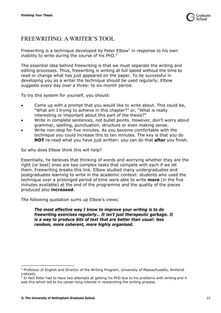 Finishing Your Thesis
© The University of Nottingham Graduate School 23
FREEWRITING: A WRITER’S TOOL
Freewriting is a technique developed by Peter Elbow1
in response to his own
inability to write during the course of his PhD.2
The essential idea behind freewriting is that we must separate the writing and
editing processes. Thus, freewriting is writing at full speed without the time to
read or change what has just appeared on the paper. To be successful in
developing you as a writer the technique should be used regularly; Elbow
suggests every day over a three- to six-month period.
To try this system for yourself, you should:
 Come up with a prompt that you would like to write about. This could be,
“What am I trying to achieve in this chapter?” or, “What is really
interesting or important about this part of the thesis?”
 Write in complete sentences, not bullet points. However, don’t worry about
grammar, spelling, punctuation, structure or even making sense.
 Write non-stop for five minutes. As you become comfortable with the
technique you could increase this to ten minutes. The key is that you do
NOT re-read what you have just written: you can do that after you finish.
So why does Elbow think this will help?
Essentially, he believes that thinking of words and worrying whether they are the
right (or best) ones are two complex tasks that compete with each if we let
them. Freewriting breaks this link. Elbow studied many undergraduates and
postgraduates learning to write in the academic context: students who used the
technique over a prolonged period of time were able to write more (in the five
minutes available) at the end of the programme and the quality of the pieces
produced also increased.
The following quotation sums up Elbow’s views:
The most effective way I know to improve your writing is to do
freewriting exercises regularly… It isn’t just therapeutic garbage. It
is a way to produce bits of text that are better than usual: less
random, more coherent, more highly organised.
1
Professor of English and Director of the Writing Program, University of Massachusetts, Amherst
(retired).
2
In fact Peter had to have two attempts at getting his PhD due to his problems with writing and it
was this which led to his career-long interest in researching the writing process.
 
