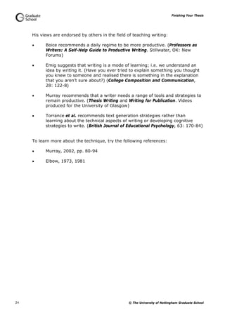Finishing Your Thesis
© The University of Nottingham Graduate School24
His views are endorsed by others in the field of teaching writing:
 Boice recommends a daily regime to be more productive. (Professors as
Writers: A Self-Help Guide to Productive Writing. Stillwater, OK: New
Forums)
 Emig suggests that writing is a mode of learning; i.e. we understand an
idea by writing it. (Have you ever tried to explain something you thought
you knew to someone and realised there is something in the explanation
that you aren’t sure about?) (College Composition and Communication,
28: 122-8)
 Murray recommends that a writer needs a range of tools and strategies to
remain productive. (Thesis Writing and Writing for Publication. Videos
produced for the University of Glasgow)
 Torrance et al. recommends text generation strategies rather than
learning about the technical aspects of writing or developing cognitive
strategies to write. (British Journal of Educational Psychology, 63: 170-84)
To learn more about the technique, try the following references:
 Murray, 2002, pp. 80-94
 Elbow, 1973, 1981
 
