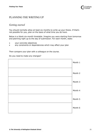 Finishing Your Thesis
© The University of Nottingham Graduate School 25
PLANNING THE WRITING UP
Getting started
You should normally allow at least six months to write up your thesis. If that’s
not possible for you, plan on the basis of what time you do have.
Below is a blank six-month timetable. Imagine you were starting from tomorrow
and planning right up to the day of submission. For each month, state:
 your concrete objectives
 any constraints or dependencies which may affect your plan
Then compare your plan with a colleague on the course.
Do you need to make any changes?
Month 1
Month 2
Month 3
Month 4
Month 5
Month 6
 
