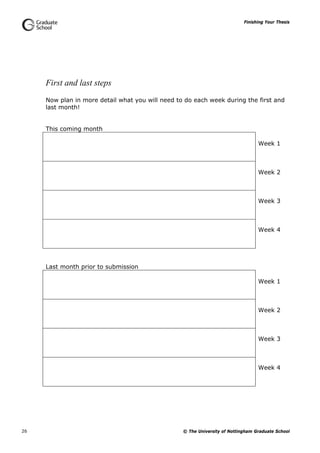 Finishing Your Thesis
© The University of Nottingham Graduate School26
First and last steps
Now plan in more detail what you will need to do each week during the first and
last month!
This coming month
Week 1
Week 2
Week 3
Week 4
Last month prior to submission
Week 1
Week 2
Week 3
Week 4
 