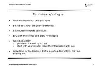 Finishing Your Thesis and Preparing for the Viva
© The University of Nottingham Graduate School (June 13) 27
Key strategies of writing up
 Work out how much time you have
 Be realistic: what are your constraints?
 Set yourself concrete objectives
 Establish milestones and allow for slippage
 Work backwards!
o plan from the end up to now
o start with your results: leave the introduction until last
 Allow time for feedback on drafts, proofing, formatting, copying,
binding, etc.
 
