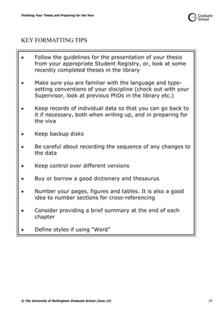 Finishing Your Thesis and Preparing for the Viva
© The University of Nottingham Graduate School (June 13) 29
KEY FORMATTING TIPS
 Follow the guidelines for the presentation of your thesis
from your appropriate Student Registry, or, look at some
recently completed theses in the library
 Make sure you are familiar with the language and type-
setting conventions of your discipline (check out with your
Supervisor, look at previous PhDs in the library etc.)
 Keep records of individual data so that you can go back to
it if necessary, both when writing up, and in preparing for
the viva
 Keep backup disks
 Be careful about recording the sequence of any changes to
the data
 Keep control over different versions
 Buy or borrow a good dictionary and thesaurus
 Number your pages, figures and tables. It is also a good
idea to number sections for cross-referencing
 Consider providing a brief summary at the end of each
chapter
 Define styles if using “Word”
 