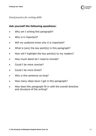 Finishing Your Thesis
© The University of Nottingham Graduate School (June 13) 33
Good practice for writing skills
Ask yourself the following questions:
 Why am I writing this paragraph?
 Why is it important?
 Will my audience know why it is important?
 What is (are) the key point(s) in this paragraph?
 How will I highlight the key point(s) to my readers?
 How much detail do I need to include?
 Could I be more concise?
 Could I be more direct?
 Why is this sentence so long?
 How many ideas have I got in this paragraph?
 How does this paragraph fit in with the overall direction
and structure of the writing?
 