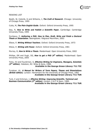 Finishing Your Thesis
© The University of Nottingham Graduate School (June 13) 35
READING LIST
Booth, W, Colomb, G and Williams, J, The Craft of Research. Chicago: University
of Chicago Press, 1995
Cutts, M, The Plain English Guide. Oxford: Oxford University Press, 1995
Day, R, How to Write and Publish a Scientific Paper. Cambridge: Cambridge
University Press, 1995
Dunleavy, P, Authoring a PhD: How to Plan, Draft, Write and Finish a Doctoral
Thesis or Dissertation. Basingstoke: Palgrave Macmillan, 2003
Elbow, P, Writing Without Teachers. Oxford: Oxford University Press, 1973
Elbow, P, Writing with Power. Oxford: Oxford University Press, 1981
Murray, R, How to Write a Thesis. Maidenhead: Open University Press, 2002
Phillips, EM and Pugh, DS, How to get a PhD (4th
edition). Maidenhead: Open
University Press, 2005
Tichy, HJ and Fourdrinier, S, Effective Writing for Engineers, Managers, Scientists
(2nd
edition). Hoboken, NJ: Wiley & Sons, 1988.
Available in the George Green Library: T11 TIC
Turabian, KL, A Manual for Writers of Term Papers, Theses and Dissertations
(British edition). London: Heinemann for the University of Chicago Press, 1982
Available in the George Green Library: T11 TUR
Turk, C and Kirkman, J, Effective Writing: Improving Scientific, Technical and
Business Communication (2nd
edition). London: E & F N Spon, 1989.
Available in the George Green Library: T11 TUR
 