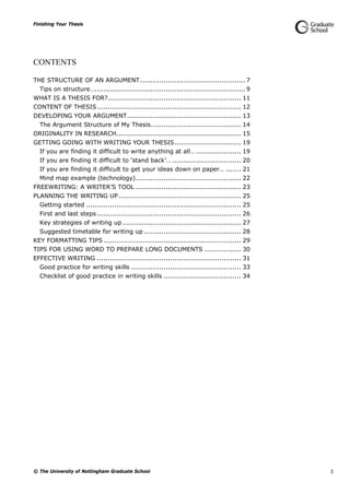 Finishing Your Thesis
© The University of Nottingham Graduate School 3
CONTENTS
THE STRUCTURE OF AN ARGUMENT................................................. 7
Tips on structure…...................................................................... 9
WHAT IS A THESIS FOR?.............................................................. 11
CONTENT OF THESIS................................................................... 12
DEVELOPING YOUR ARGUMENT..................................................... 13
The Argument Structure of My Thesis.......................................... 14
ORIGINALITY IN RESEARCH.......................................................... 15
GETTING GOING WITH WRITING YOUR THESIS............................... 19
If you are finding it difficult to write anything at all… ..................... 19
If you are finding it difficult to ‘stand back’… ................................ 20
If you are finding it difficult to get your ideas down on paper… ....... 21
Mind map example (technology)................................................. 22
FREEWRITING: A WRITER’S TOOL ................................................. 23
PLANNING THE WRITING UP......................................................... 25
Getting started ........................................................................ 25
First and last steps ................................................................... 26
Key strategies of writing up ....................................................... 27
Suggested timetable for writing up ............................................. 28
KEY FORMATTING TIPS ................................................................ 29
TIPS FOR USING WORD TO PREPARE LONG DOCUMENTS ................. 30
EFFECTIVE WRITING ................................................................... 31
Good practice for writing skills ................................................... 33
Checklist of good practice in writing skills .................................... 34
 