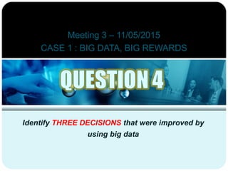 Meeting 3 – 11/05/2015
CASE 1 : BIG DATA, BIG REWARDS
Identify THREE DECISIONS that were improved by
using big data
 