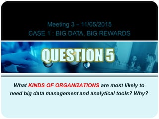Meeting 3 – 11/05/2015
CASE 1 : BIG DATA, BIG REWARDS
What KINDS OF ORGANIZATIONS are most likely to
need big data management and analytical tools? Why?
 
