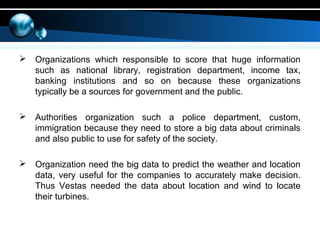  Organizations which responsible to score that huge information
such as national library, registration department, income tax,
banking institutions and so on because these organizations
typically be a sources for government and the public.
 Authorities organization such a police department, custom,
immigration because they need to store a big data about criminals
and also public to use for safety of the society.
 Organization need the big data to predict the weather and location
data, very useful for the companies to accurately make decision.
Thus Vestas needed the data about location and wind to locate
their turbines.
 