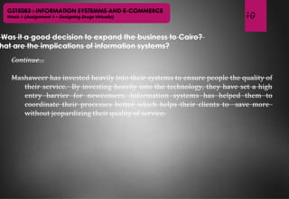 10
GST5083 : INFORMATION SYSTEMMS AND E-COMMERCE
Week 1 (Assignment 1 – Designing Drugs Virtually)
Was it a good decision to expand the business to Cairo?
hat are the implications of information systems?
Continue…
Mashaweer has invested heavily into their systems to ensure people the quality of
their service. By investing heavily into the technology, they have set a high
entry barrier for newcomers. Information systems has helped them to
coordinate their processes better which helps their clients to save more
without jeopardizing their quality of service.
 